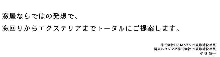 窓屋ならではの発想で、 窓回りからエクステリアまで トータルにご提案します。　株式会社HAMAYA 代表取締役社長関東ハウジング株式会社 代表取締役社長小池 恒平