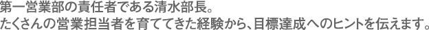 第一営業部の責任者である清水部長。たくさんの営業担当者を育ててきた経験から、目標達成へのヒントを伝えます。