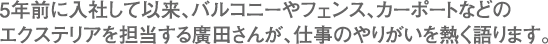 5年前に入社して以来、バルコニーやフェンス、カーポートなどのエクステリアを担当する廣田さんが、仕事のやりがいを熱く語ります。