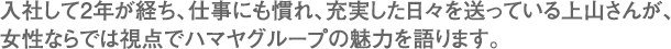 入社して2年が経ち、仕事にも慣れ、充実した日々を送っている上山さんが、女性ならでは視点でハマヤグループの魅力を語ります。