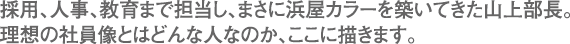 採用、人事、教育まで担当し、まさに浜屋カラーを築いてきた山上部長。理想の社員像とはどんな人なのか、ここに描きます。