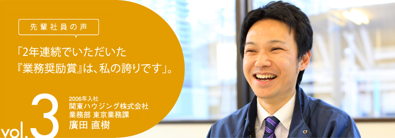 先輩社員の声　vol.3　「2年連続でいただいた『業務奨励賞』は、私の誇りです」。 2006年入社　関東ハウジング株式会社　業務部 東京南業務課　廣田 直樹