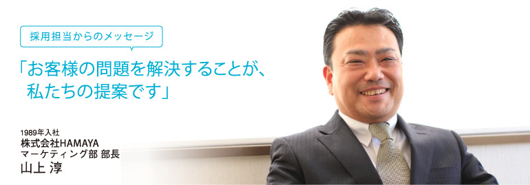 採用担当者からのメッセージ　「お客様の問題を解決することが、私たちの提案です」。　1989年入社　株式会社HAMAYA　マーケティング部　部長　上山淳